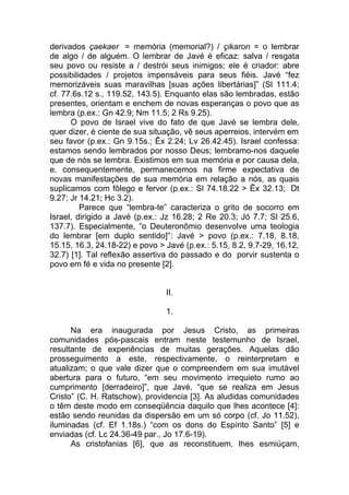 derivados çaekaer = memória (memorial?) / çikaron = o lembrar
de algo / de alguém. O lembrar de Javé é eficaz: salva / resgata
seu povo ou resiste a / destrói seus inimigos; ele é criador: abre
possibilidades / projetos impensáveis para seus fiéis. Javé “fez
memorizáveis suas maravilhas [suas ações libertárias]” (Sl 111.4;
cf. 77.6s.12 s., 119.52, 143.5). Enquanto elas são lembradas, estão
presentes, orientam e enchem de novas esperanças o povo que as
lembra (p.ex.: Gn 42.9; Nm 11.5; 2 Rs 9.25).
      O povo de Israel vive do fato de que Javé se lembra dele,
quer dizer, é ciente de sua situação, vê seus aperreios, intervém em
seu favor (p.ex.: Gn 9.15s.; Êx 2.24; Lv 26.42.45). Israel confessa:
estamos sendo lembrados por nosso Deus; lembramo-nos daquele
que de nós se lembra. Existimos em sua memória e por causa dela,
e, consequentemente, permanecemos na firme expectativa de
novas manifestações de sua memória em relação a nós, as quais
suplicamos com fôlego e fervor (p.ex.: Sl 74.18.22 > Êx 32.13; Dt
9.27; Jr 14.21; Hc 3.2).
         Parece que “lembra-te” caracteriza o grito de socorro em
Israel, dirigido a Javé (p.ex.: Jz 16.28; 2 Re 20.3; Jó 7.7; Sl 25.6,
137.7). Especialmente, “o Deuteronômio desenvolve uma teologia
do lembrar [em duplo sentido]”: Javé > povo (p.ex.: 7.18, 8.18,
15.15, 16.3, 24.18-22) e povo > Javé (p.ex.: 5.15, 8.2, 9.7-29, 16.12,
32.7) [1]. Tal reflexão assertiva do passado e do porvir sustenta o
povo em fé e vida no presente [2].


                                II.

                                1.

      Na era inaugurada por Jesus Cristo, as primeiras
comunidades pós-pascais entram neste testemunho de Israel,
resultante de experiências de muitas gerações. Aquelas dão
prosseguimento a este, respectivamente, o reinterpretam e
atualizam; o que vale dizer que o compreendem em sua imutável
abertura para o futuro, “em seu movimento irrequieto rumo ao
cumprimento [derradeiro]”, que Javé, “que se realiza em Jesus
Cristo” (C. H. Ratschow), providencia [3]. As aludidas comunidades
o têm deste modo em conseqüência daquilo que lhes acontece [4]:
estão sendo reunidas da dispersão em um só corpo (cf. Jo 11.52),
iluminadas (cf. Ef 1.18s.) “com os dons do Espírito Santo” [5] e
enviadas (cf. Lc 24.36-49 par., Jo 17.6-19).
      As cristofanias [6], que as reconstituem, lhes esmiúçam,
 