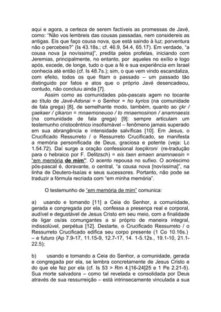 aqui e agora, a certeza de serem factíveis as promessas de Javé,
como: “Não vos lembreis das cousas passadas, nem considereis as
antigas. Eis que faço cousa nova, que está saindo à luz; porventura
não o percebeis?” (Is 43.18s.; cf. 46.9, 54.4, 65.17). Em verdade, “a
cousa nova [a novíssima]”, predita pelos profetas, iniciando com
Jeremias, principalmente, no entanto, por aqueles no exílio e logo
após, excede, de longe, tudo o que a fé e sua experiência em Israel
conhecia até então (cf. Is 48.7s.); sim, o que vem vindo escandaliza,
com efeito, todos os que fitam o passado – um passado tão
distinguido por fatos e atos que o próprio Javé desencadeou,
contudo, não concluiu ainda [7].
      Assim como as comunidades pós-pascais agem no tocante
ao título de Javé-Adonai = o Senhor = ho kyrios (na comunidade
de fala grega) [8], de semelhante modo, também, quanto ao çkr /
çaekaer / çikaron = mnaemoneuoo / to mnaemosinon / anamnaesis
(na comunidade de fala grega) [9]: sempre articulam um
testemunho cristocêntrico insofismável – fenômeno jamais superado
em sua abrangência e intensidade salvíficas [10]. Em Jesus, o
Crucificado Ressurreto / o Ressurreto Crucificado, se manifesta
a memória personificada de Deus, graciosa e potente (veja: Lc
1.54.72). Daí surge a oração confessional loeçikroni (re-tradução
para o hebraico por F. Delitzsch) = eis taen emaen anamnaesin =
“em memória de mim”. O acento repousa no sufixo. O acréscimo
pós-pascal é, doravante, o central, “a cousa nova [novíssima]”, na
linha de Deutero-Isaías e seus sucessores. Portanto, não pode se
traduzir a fórmula recriada com “em minha memória”.

     O testemunho de “em memória de mim” comunica:

a) usando e tomando [11] a Ceia do Senhor, a comunidade,
gerada e congregada por ela, confessa a presença real e corporal,
audível e degustável de Jesus Cristo em seu meio, com a finalidade
de ligar os/as comungantes a si próprio de maneira integral,
indissolúvel, perpétua [12]. Destarte, o Crucificado Ressurreto / o
Ressurreto Crucificado edifica seu corpo presente (1 Co 10.16s.)
– e futuro (Ap 7.9-17, 11.15-9, 12.7-17, 14. 1-5.12s., 19.1-10, 21.1-
22.5);

b)    usando e tomando a Ceia do Senhor, a comunidade, gerada
e congregada por ela, se lembra concretamente de Jesus Cristo e
do que ele fez por ela (cf. Is 53 > Rm 4.[16-24]25 e 1 Pe 2.21-5).
Sua morte salvadora – como tal revelada e consolidada por Deus
através de sua ressurreição – está intrinsecamente vinculada a sua
 