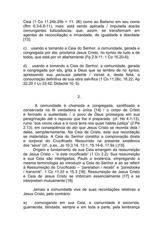 Ceia (1 Co 11.24b.25b > 11. 26) como ao Batismo em seu nome
(Rm 6.3-6.8-11), mais: está sendo aplicada / imputada aos/às
comungantes batizados/as, que, assim, se transformam em
agentes de reconciliação e irmandade, de igualdade e liberdade
[13];

c) usando e tomando a Ceia do Senhor, a comunidade, gerada e
congregada por ela, proclama Jesus Cristo, ho kyrios de tudo e de
todos, que está por vir abertamente (Fp 2.9-11; 1 Co 15.20-8);

d) usando e tomando a Ceia do Senhor, a comunidade, gerada
e congregada por ela, grita a Deus que se lembre de ho kyrios,
apressando sua parousia patente / visível e, desta feita, a
consumação definitiva de sua obra salvífica (1 Co 11.26c, 16.22; Ap
22.20 // Lc 23.42; Didaché 10. 5).


                               2.

       A comunidade é chamada e congregada, santificada e
conservada na fé verdadeira e única [14] / o corpo de Cristo
é formado e sustentado / o povo de Deus prossegue em sua
peregrinação até o repouso que lhe é preparado (cf. Hb 4.1-13),
rumo “aos novos céus e à nova terra nos quais habita justiça” (2 Pe
2.13), em conseqüência do ato que Jesus Cristo se recorda dela /
deles, sempiternamente. Na Ceia de Cristo, esta sua recordação
se materializa. A Ceia do Senhor constitui a comprovação direta
e corporal do Crucificado Ressurreto na presente existência
dos “seus” (cf., p.ex., Jo 10.3.14, 13.1, 15.14-6, 17.9s.) [15].
      Origem e fundamento de sua Ceia emergem da ressurreição
de Jesus Cristo – “e este crucificado” (1 Co 2.2). Sua ressurreição
e sua Ceia são interligadas; Paulo o evidencia, empregando a
mesma terminologia ao introduzir a Ceia do Senhor e ao se referir
à Ressurreição do Crucificado – “parelabon / recebi” e “paredooka
/ transmiti”: 1 Co 11.23 e 15.3 [16]. Ressurreição de Jesus Cristo
e Ceia de Jesus Cristo se imbricam essencialmente [17] e se
interpretam mutuamente [18].

     Jamais a comunidade vive de suas recordações relativas a
Jesus Cristo, pelo contrário:

a)    comungando em sua Ceia, a comunidade é socorrida,
guarnecida, blindada, sempre e em toda a parte, pela lembrança
 