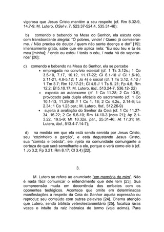 vigorosa que Jesus Cristo mantém a seu respeito (cf. Rm 8.32-9,
14.7-9; M. Lutero, OSel v. 7, 523.37-524.4, 535.31-40);

 b)    comendo e bebendo na Mesa do Senhor, ela escuta dele
com transbordante alegria: “Ó pobres, vinde! / Quero já comiserar-
me. / Não precisa de doutor / quem não sente doença e dor” [19];
imensamente grata, sabe que ele aplica nela: “Eu sou teu e tu és
meu [minha]; / onde eu estou / terás o céu, / nada há de separar-
nós” [20];

c)   comendo e bebendo na Mesa do Senhor, ela se percebe
        ● empregada no convívio eclesial (cf. 1 Ts 3.12s.; 1 Co
          3.5-10, 7.17, 10.12, 11.17-22; Gl 6.1-10 // Gl 1.6-10,
          2.11-21, 4.8-5.12; 1 Jo 4) e social (cf. 1 Ts 3.12, 4.12 /
          1 Tm 3.7; Rm 12.17-21; Cl 4.5 // 1 Ts 5. 21; Fp 4.8; Rm
          12.2; Ef 5.10.17; M. Lutero, Ibd., 513.24-7, 536.12- 22)
        ●  exposta ao autoexame (cf. 1 Co 11.28; 2 Co 13.5),
          provocado pela dupla eficácia do sacramento (cf. 1 Co
          10.1-13, 11.29-30 // 1 Co 1. 18; 2 Co 4.2s., 2.14-6; Lc
          2.34; 1 Co 1.23 par.; M. Lutero, Ibd., 512.26-9)
        ●  sujeita à avaliação do Senhor da Ceia (cf. 1 Co 11.27-
          34, 16.22; 2 Co 5.6-10; Rm 14.10-3 [nota 21]; Ap 2.1-
          3.22, 19.5-9; Mt 10.32s. par., 25.31-46; At 17.31; M.
          Lutero, Ibd., 513.4-7.14-7);

 d) na medida em que ela está sendo servida por Jesus Cristo,
seu “cozinheiro e garção”, e está degustando Jesus Cristo,
sua “comida e bebida”, ele injeta na comunidade comungante a
certeza de que será semelhante a ele, porque o verá como ele é (cf.
1 Jo 3.2; Fp 3.21; Rm 8.17; Cl 3.4) [22].



                               3.

     M. Lutero se refere ao enunciado “em memória de mim”. Não
é nada fácil comunicar o entendimento que dele tem [23]. Sua
compreensão muda em decorrência dos embates com os
oponentes teológicos. Acontece que omite em determinadas
manifestações a respeito da Ceia do Senhor aquela expressão ou
reproduz seu conteúdo com outras palavras [24]. Chama atenção
que Lutero, sendo biblista veterotestamentário [25], focaliza raras
vezes o intuito da raiz hebraica do termo (veja acima). Para
 