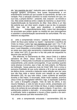 ele, “em memória de mim”, traduzido para o alemão e/ou usado no
linguajar igrejeiro corriqueiro, leva quase forçosamente a um
entendimento contrário ao que sucede no sacramento, de fato e em
verdade. Pois a salvação acontece no exato momento em que, em
sua Ceia, o próprio Senhor – presente, real, corporal – se ministra a
nós. Não existe distância entre o objeto da memória e a atual minis-
tração/distribuição do Sacramento do Altar. Esta última é um fato
tão patente que, por dizer assim, engole o que se deu no passado
[26]. Aqui não há lugar para desdobrar a problemática
enredada.         Independentemente disto, Lutero traz abordagens
do enunciado que podem ajudar na medida em que comungarmos
e subsidiar a conscientização sacramental da comunidade. Por ora,
relaciono as seguintes:

a)    ante a compreensão romana / papista da formulação como
ordem de Deus para realizar ou repetir / representar o sacrifício de
Cristo na missa, Lutero liga “em memória de mim” com 1 Co 11.26.
Assevera que o Preparador e o Hospedeiro em sua Ceia dirige-se a
seus / suas hóspedes, a comunidade ao redor de sua Mesa: “Todas
as vezes que usam este sacramento e testamento precisam pregar
de / sobre mim” [27]. O que ele é e faz não pode ser esquecido no
decorrer dos séculos [28].
   Dito diferente: no Sacramento do Altar, Jesus Cristo é a dádiva
salvadora de Deus. Jesus Cristo, ele mesmo, o Crucificado
Ressurreto / o Ressurreto Crucificado se autocomemora, presente e
corporalmente, junto aos/às comungantes. O que acontece quando
os/as alcança e envolve, aqui e hoje, de moto próprio, via Palavras
da Instituição, “essas palavras vivas de Cristo” [29]. Com a única e
exclusiva finalidade de que surta neles/as a fé e que se apropriem
da dádiva divina, comendo e bebendo nesta refeição sem par, para
que não lhes reste a menor dúvida com relação ao seu resgate
derradeiro [30]. Ao que tudo indica, Lutero sustenta tal asserção
durante a vida inteira. O enunciado, deste modo captado, promove
Jesus Cristo qua Resgatador definitivo; logo, é expressão autêntica
do / para o Evangelho pregado. Visto do lado do último, é seu
resumo fidedigno, e visto do lado do povo crente, presenteado com
aquela dádiva de amor sem limites de Deus, é esteio inabalável da
vida e da certeza de sua salvação, agora e depois. O que leva – ato
estritamente posterior e derivado – a comunidade, assim agraciada
e certificada, tanto a agradecer e louvar a Deus quanto a se sacri-
ficar pelas pessoas que dela necessitam [31];

 b)    ante a compreensão entusiasta / sacramentária [32] da
 