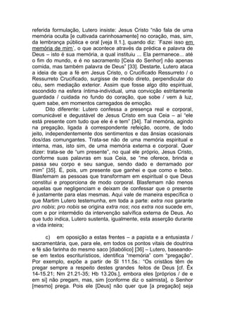 referida formulação, Lutero insiste: Jesus Cristo “não fala de uma
memória oculta [e cultivada carinhosamente] no coração, mas, sim,
da lembrança pública e oral [veja II.1.], quando diz: ´Fazei isso em
memória de mim´, o que acontece através da prédica e palavra de
Deus – isto é sua memória, a qual instituiu ... Ela permanece... até
o fim do mundo, e é no sacramento [Ceia do Senhor] não apenas
comida, mas também palavra de Deus” [33]. Destarte, Lutero ataca
a ideia de que a fé em Jesus Cristo, o Crucificado Ressurreto / o
Ressurreto Crucificado, surgisse de modo direto, perpendicular do
céu, sem mediação exterior. Assim que fosse algo dito espiritual,
escondido na esfera íntima-individual, uma convicção estritamente
guardada / cuidada no fundo do coração, que sobe / vem à luz,
quem sabe, em momentos carregados de emoção.
       Dito diferente: Lutero confessa a presença real e corporal,
comunicável e degustável de Jesus Cristo em sua Ceia – aí “ele
está presente com tudo que ele é e tem” [34]. Tal memória, agindo
na pregação, ligada à correspondente refeição, ocorre, de todo
jeito, independentemente dos sentimentos e das ânsias ocasionais
dos/das comungantes. Trata-se não de uma memória espiritual e
interna, mas, isto sim, de uma memória externa e corporal. Quer
dizer: trata-se de “um presente”, no qual ele próprio, Jesus Cristo,
conforme suas palavras em sua Ceia, se “me oferece, brinda e
passa seu corpo e seu sangue, sendo dado e derramado por
mim” [35]. É, pois, um presente que ganhei e que como e bebo.
Blasfemam as pessoas que transformam em espiritual o que Deus
constitui e proporciona de modo corporal. Blasfemam não menos
aquelas que negligenciam e deixam de confessar que o presente
é justamente para elas mesmas. Aqui vale de maneira específica o
que Martim Lutero testemunha, em toda a parte: extra nos garante
pro nobis; pro nobis se origina extra nos; nos extra nos sucede em,
com e por intermédio da intervenção salvífica externa de Deus. Ao
que tudo indica, Lutero sustenta, igualmente, esta asserção durante
a vida inteira;

      c) em oposição a estas frentes – a papista e a entusiasta /
sacramentária, que, para ele, em todos os pontos vitais de doutrina
e fé são farinha do mesmo saco [diabólico] [36] – Lutero, baseando-
se em textos escriturísticos, identifica “memória” com “pregação”.
Por exemplo, expõe a partir de Sl 111.5s.: “Os cristãos têm de
pregar sempre a respeito destes grandes feitos de Deus [cf. Êx
14-15.21; Nm 21.21-35; Hb 13.20s.], embora eles [próprios / de e
em si] não pregam, mas, sim [conforme diz o salmista], o Senhor
[mesmo] prega. Pois ele [Deus] não quer que [a pregação] seja
 