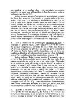 nos- sa obra – e em absoluto não é – ele a constituiu, concedendo
o espírito e a graça para tal [a prédica de Deus] e, mesmo assim, a
realiza através de nós” [37].
      Lutero destaca “memória” como sendo ação direta e genuína
de Deus. Em absoluto, uma falação a respeito dele e de suas
ações. Urge, pois, “que se divulgue amplamente tal memória em
toda a parte a fim de que aquelas pessoas que a desconhecem
[ainda] também se aproximem. [Tal divulgação da memória] deve
suceder em público, não num canto reservado, [deve ocorrer]
perante a comunidade [reunida] e na missa [= durante a ministração
da Ceia do Senhor] sempre precisa-se pregar” [38]. Para Lutero,
ministração / distribuição da Ceia do Senhor sem pregação [veja
acima] é contradictio in adiecto por excelência [39]. Mais agudo: a
prédica existe e serve tão-só para desdobrar a Ceia do Senhor –
como síntese do Evangelho – em todos os seus ângulos [40];

d)      com a insistência na justaposição “memória de mim” =
pregação [do próprio Deus], Lutero resguarda a Ceia do Senhor
de qualquer cooperação / atividade de nosso lado, seja litúrgico
(cf. práticas igrejeiras na IECLB), seja afeto ao serviço ministerial
(cf. Igreja de Roma, Igrejas confessionalistas), seja em forma de
efusões da dita alma (cf. jeitos celebrativos dentro e fora da IECLB),
seja em “preparação corporal ou boa disciplina externa” [41].
       Lutero salienta: “Esta é nossa doutrina [/ pregação]: pão e
vinho [na Ceia do Senhor] não ajudam nada... Eu digo mais: Cristo
na cruz com todo seu sofrer e morrer em nada ajuda... Algo outro
ainda precisa se juntar aí e estar presente. O que? A palavra, a
palavra, a palavra” [42]. Jesus Cristo é esta palavra em carne e
osso. Ele a pronuncia, distribuindo seu corpo rasgado e seu sangue
derramado “em favor de muitos [= todos]” (Mc 14.24 / Is 53. 4-12)
entre os/as comungantes em sua Ceia. Consequentemente, Lutero
confessa: “A honra de nosso Deus... é esta: por causa de nós, ele
se humilha tanto, mas tanto, que se coloca na carne [encarnação de
Jesus Cristo], no pão [Ceia do Senhor],em nossa boca [distribuição
na Ceia], coração [fé], colo [semelhante necessitado]. E, além disto,
sofre por causa de nós” [43]. Lutero testemunha o Sacramento do
Altar “como continuação do cocho e da cruz [de Jesus Cristo, que
nos alcançam e envolvem, nos marcam e resgatam]” [44];

e)   quando a Reforma da Igreja toma vulto, articulando-se
sob o ponto de vista da doutrina, da liturgia e da edificação da
comunidade localizada, e se espraiando territorialmente, e, aos
poucos, começa a crescer uma geração que não conhece mais
 