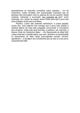 pessoalmente os absurdos cometidos pelos papistas – em tal
conjuntura, Lutero constata com preocupação crescente que as
pessoas não comungam mais ou apenas de vez em quando. Neste
contexto, interpreta o enunciado “em memória de mim” como
chamada, sim, ordem do próprio Jesus Cristo para que o povo das
comunidades venha para sua Mesa.
      Pacífico, Lutero não pretende reintroduzir “a praxe papista”
(como diz), mas sublinha com energia que o povo seja atraído à
inefável dádiva da Ceia pela pregação convincente e convidativa
dos ministros, razão pela qual formulou e publicou, por exemplo, a
Quarta Parte do Catecismo Maior – Do Sacramento do Altar [45].
Lutero entende e ressalta agora, que com, através e na participação
no Sacramento do Altar, os/as comungantes honram, louvam,
agradecem – e divulgam seu Constituinte que se doa aí a seu povo,
corporalmente [46].
 