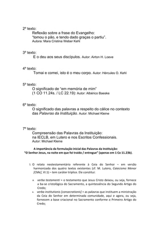 2º texto:
      Reflexão sobre a frase do Evangelho:
      “tomou o pão, e tendo dado graças o partiu”.
       Autora: Mara Cristina Weber Kehl


3º texto:
       E o deu aos seus discípulos. Autor: Airton H. Loeve


4º texto:
       Tomai e comei, isto é o meu corpo. Autor: Hércules O. Kehl


5º texto:
      O significado de “em memória de mim”
      (1 CO 11.24s. / LC 22.19): Autor: Albérico Baeske


6º texto:
      O significado das palavras a respeito do cálice no contexto
      das Palavras da Instituição. Autor: Michael Kleine



7º texto:
      Compreensão das Palavras da Instituição:
      na IECLB, em Lutero e nos Escritos Confessionais.
       Autor: Michael Kleine

           A importância da formulação inicial das Palavras da Instituição:                
  “O Senhor Jesus, na noite em que foi traído / entregue” (apenas em 1 Co 11.23b).
  
  
      1. O relato neotestamentário referente à Ceia do Senhor – em versão
           harmonizada dos quatro textos existentes (cf. M. Lutero, Catecismo Menor
           [CMe], VI.1) – tem caráter tríplice. Ele constitui:

       a. verba testamenti = o testamento que Jesus Cristo deixou, ou seja, fornece
          a ba-se cristológica do Sacramento, a quintessência do Segundo Artigo do
          Credo;
       a. verba institutionis [consecrationis] = as palavras que instituem a ministração
          da Ceia do Senhor em determinada comunidade, aqui e agora, ou seja,
          fornecem a base criacional no Sacramento conforme o Primeiro Artigo do
          Credo;
 