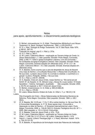 Notas
para apoio, aprofundamento – e discernimento pastorais-teológicos


1         O. Michel, mimnaeskomai. In: G. Kittel, Theologisches Wörterbuch zum Neuen
          Testament. IV. Band. Stuttgart: Kohlhammer, 1942. p. 678.35-679.2.
2         Cf. G. v. Rad, Teologia do Antigo Testamento. Vol. II. São Paulo: Aste 1974.
          p.356 61, 367-74.
3         Tradução do original; veja G. v. Rad, p. 373s.
4         Cf. G. v. Rad, p. 383-7.
5         Cf. M. Lutero, Catecismo Menor – explicação ao Terceiro Artigo do Credo. In:
          Obras Selecionadas v. 7. São Leopoldo: Sinodal / Porto Alegre: Concórdia,
          2000. p 456.17 / OSel [= Igreja Evangélica Luterana, Livro de Concórdia –
          As Confissões da Igreja Evangélica Luterana. São Leopoldo: Sinodal / Porto
          Alegre: Concórdia, diversas edições em diferentes anos. 371.6 / LC = M.
          Lutero, Catecismo Menor – II.3. São Leopoldo: Sinodal, diversas edições em
          diferentes anos].
6         Cf. A. Baeske, Como ocorreu que a ceia de despedida de Jesus de Nazaré
          virou Ceia do Senhor, o Crucificado Ressurreto / o Ressurreto Crucificado. In:
          Na sua Ceia, o próprio Jesus Cristo “é a comida e a bebida, o cozinheiro e o
          garção” (Lutero). Polígrafo, 2000ss. / Na sua Ceia.
7         Cf. G. v. Rad, p. 234-41, 258-68.
8         Cf. A. Baeske, Creio em Jesus Cristo, nosso Senhor ou: “Ele serve pra sê
          Sinhô” (P. do Assaré). In: W. Altmann (org.), Nossa fé e suas razões / O Credo
          Apostólico – história, mensagem, atualidade.      São Leopoldo: Sinodal, 2004.
          p. 63-79; em especial: p. 64-7 / Creio em Jesus Cristo.
9         O. Michel, mnaemoneuoo. In: G. Kittel, p. 685.23-686.29.
10        Cf. G. v. Rad, p. 378-82.
11        M. Lutero, Missa Alemã e Ordem do Culto. In: OSel v. 7, p. 196.23 [= M.
Lutero,
          Pelo Evangelho de Cristo – Obras Selecionadas de Momentos Decisivos da
          Reforma. Porto Alegre: Concórdia / São Leopoldo: Sinodal, 1984. p. 228 /
          PEC].
12        Cf. A. Baeske, Mc 14.25 par. / 1 Co 11.26 e outros trechos. In: Na sua Ceia. ID,
          A Comunhão Escatológica. In: P. W. Buss (apres./org.), Comunhão e
          Separação no Altar do Senhor – 2º Simpósio Internacional de Lutero. Porto
          Alegre: Concórdia, 2009. p. 138-40,160-2 [= Estudos Teológicos Ano 45– Nº 1 –
          2005. São Leopoldo. p. 131-3,152-4] / Comunhão.
13        Cf. A. Baeske, Creio em Jesus Cristo, p. 67s., 75-8.
14        Cf. M. Lutero, Catecismo Menor – explicação ao Terceiro Artigo do Credo:
          OSel v. 7, 456.16s. [= LC 371s.6 = M. Lutero, Catecismo Menor – II.3].
15        Veja H. J. Iwand, Luthers Theologie [hgb. v. J. Haar]. München: Kaiser, 1974.
          p. 105-10,131-76.
16        Cf. A. Baeske, A importância da formulação inicial das Palavras da Instituição.
 