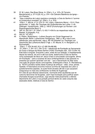 39   Cf. M. Lutero, Das Boas Obras. In: OSel v. 2, p. 127s. [O Terceiro
     Mandamento], p. 271-5 [32.-9.], p. 374 = Do Cativeiro Babilônico da Igreja –
     Um Prelúdio.
40    Veja a assertiva de Lutero resoluta e constante: a Ceia do Senhor é “summa
     et compendium evangelii” (cf. OSel v. 2, p. 374).
41    OSel v. 7, 465.4s. [= LC 379.10 = M. Lutero, Catecismo Menor – VI.4.]. Para
     aprofundar: V. Vajta, Die Theologie des Gottesdienstes bei Luther. 3. ed.
     Göttingen: Vandenhoeck, 1959. p. 149-57 [Forschungen zur Kirchen- und
     Dogmengeschichte Band 1].
42    WA 18, 202.32-7. Cf. OSel v. 9, 433.11-434.6 e as respectivas notas; A.
     Baeske, A pregação, 4 a).
43   WA 23, 157.30-2.
44   A. Peters, Realpräsenz – Luthers Zeugnis von Christi Gegenwart im
     Abendmahl. Berlin: Lutherisches Verlagshaus, 1960. p. 88 e nota 9 com
     referências; para aprofundar: veja p. 88-105 [Arbeiten zur Theologie und
     Geschichte des Luthertums Band V hgb. v. W. Maurer, K. H. Rengstorf u. E.
     Sommerlath].
45    OSel v. 7, 435.34-442.18 [= LC 490.39-496.86].
46    Cf. OSel v. 7, 241.15-7, 234.13-33 – referências de Exortação ao Sacramento
     do Corpo e Sangue de Nosso Senhor [1530] / Exortação (Ibd., 223.13-254.19).
     Este texto é singular. Enquanto Lutero, antes de sua redação, e imediatamente
     depois da mesma, de novo e até sua morte, testemunha a Ceia do Senhor
     como autodoação de Deus em Jesus Cristo à comunidade comungante, afirma
     em Exortação – para a surpresa de seus contemporâneos e das pessoas no
     presente que querem aprender com ele – que o Sacramento do Altar seria
     uma ação de graças dos/as comungantes, endereçada a Deus. D. Wendebourg
     (p. 163-81) pondera razões desta mudança de enfoque – aliás, única, jamais
     repetida. A historiadora encontra motivos na linha de respostas de Lutero a
     questionamentos papistas, os quais foram levados até ele e que causaram
     insegurança no meio dos confessores na Dieta de Augsburgo.
     Em vista de que ditos/as luteranos/as, mormente entre aqueles/as que se
     costuma denominar de liturgistas, usem hoje Exortação para justificar assim
     chamadas liturgias eucarísticas, urge estudar meticulosamente o referido
     depoimento de Lutero e sua posição pontual dentro do vasto conjunto das
     asserções deste, relativas à Ceia do Senhor.
 