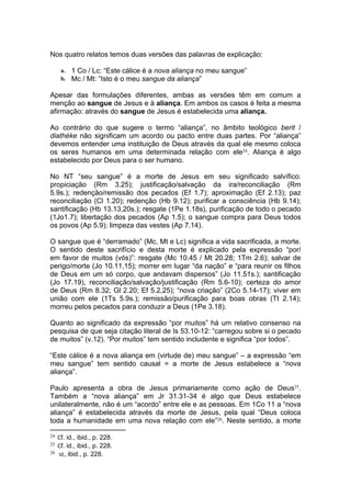 Nos quatro relatos temos duas versões das palavras de explicação:

      a. 1 Co / Lc: “Este cálice é a nova aliança no meu sangue”
      b. Mc / Mt: “Isto é o meu sangue da aliança”

Apesar das formulações diferentes, ambas as versões têm em comum a
menção ao sangue de Jesus e à aliança. Em ambos os casos é feita a mesma
afirmação: através do sangue de Jesus é estabelecida uma aliança.

Ao contrário do que sugere o termo “aliança”, no âmbito teológico berit /
diathéke não significam um acordo ou pacto entre duas partes. Por “aliança”
devemos entender uma instituição de Deus através da qual ele mesmo coloca
os seres humanos em uma determinada relação com ele24. Aliança é algo
estabelecido por Deus para o ser humano.

No NT “seu sangue” é a morte de Jesus em seu significado salvífico:
propiciação (Rm 3.25); justificação/salvação da ira/reconciliação (Rm
5.9s.); redenção/remissão dos pecados (Ef 1.7); aproximação (Ef 2.13); paz
reconciliação (Cl 1.20); redenção (Hb 9.12); purificar a consciência (Hb 9.14);
santificação (Hb 13.13,20s.); resgate (1Pe 1.18s), purificação de todo o pecado
(1Jo1.7); libertação dos pecados (Ap 1.5); o sangue compra para Deus todos
os povos (Ap 5.9); limpeza das vestes (Ap 7.14).

O sangue que é “derramado” (Mc, Mt e Lc) significa a vida sacrificada, a morte.
O sentido deste sacrifício e desta morte é explicado pela expressão “por/
em favor de muitos (vós)”: resgate (Mc 10.45 / Mt 20.28; 1Tm 2.6); salvar de
perigo/morte (Jo 10.11,15); morrer em lugar “da nação” e “para reunir os filhos
de Deus em um só corpo, que andavam dispersos” (Jo 11.51s.); santificação
(Jo 17.19), reconciliação/salvação/justificação (Rm 5.6-10); certeza do amor
de Deus (Rm 8.32; Gl 2.20; Ef 5.2,25); “nova criação” (2Co 5.14-17); viver em
união com ele (1Ts 5.9s.); remissão/purificação para boas obras (Tt 2.14);
morreu pelos pecados para conduzir a Deus (1Pe 3.18).

Quanto ao significado da expressão “por muitos” há um relativo consenso na
pesquisa de que seja citação literal de Is 53.10-12: “carregou sobre si o pecado
de muitos” (v.12). “Por muitos” tem sentido includente e significa “por todos”.

“Este cálice é a nova aliança em (virtude de) meu sangue” – a expressão “em
meu sangue” tem sentido causal = a morte de Jesus estabelece a “nova
aliança”.

Paulo apresenta a obra de Jesus primariamente como ação de Deus25.
Também a “nova aliança” em Jr 31.31-34 é algo que Deus estabelece
unilateralmente, não é um “acordo” entre ele e as pessoas. Em 1Co 11 a “nova
aliança” é estabelecida através da morte de Jesus, pela qual “Deus coloca
toda a humanidade em uma nova relação com ele”26. Neste sentido, a morte

24   Cf. id., ibid., p. 228.
25   Cf. id., ibid., p. 228.
26   Id., ibid., p. 228.
 