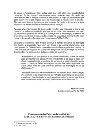 de Jesus é “expiatória”, pois realiza algo que está além das possibilidades
humanas. O ser humano encontra-se numa situação que não pode ser
reparada por ele. A relação com Deus foi rompida. A culpa do ser humano por
este estado de coisas impede que ele restabeleça a relação com o Criador.
Ele está completamente entregue aos poderes da morte e do pecado e suas
tentativas de reconciliar Deus apenas pioram a situação.

Apenas uma intervenção de Deus pode reverter esta situação e tirar o ser
humano da esfera da maldição em que se encontra. Isso acontece por meio
do sacrifício expiatório de Jesus, que começa com a encarnação e termina na
cruz. Em Jesus Cristo e na sua auto-entrega na cruz, Deus mesmo liberta o ser
humano do pecado e faz dele uma “nova criatura” (2Co 5.17).

Enquanto a expressão “por muitos” acentua o caráter universal da salvação
em Cristo, a expressão “por vós” em Paulo / Lc afirma diretamente aos
participantes da Ceia do Senhor que eles também fazem parte dos “muitos”. A
Ceia concede participação no corpo e no sangue de Cristo, ou seja, no próprio
Crucificado e na salvação que está encerrada na sua morte.

            “Participando do pão partido e do cálice abençoado, cada um deles
            [dos discípulos] era pessoalmente interpelado e se dava a cada um
            deles, pessoalmente, a certeza de pertencer à série daqueles pelos
            quais o ‘Servo de Deus’ estava para morrer. Dar certeza pessoal: eis
            o que Jesus tinha em vista unindo as palavras de explicação ao ato de
            distribuição.”27

            “O caráter particular da última ceia está no fato de Jesus usar a oração
            de abertura e de encerramento da refeição [judaica] para assegurar
            a cada um dos discípulos a participação no reino, uma vez que todos
            eles se achavam entre os muitos pelos quais Jesus ia morrer.”28



                                                                   Michael Kleine
                                                      São Leopoldo, junho de 2010




                    Compreensão das Palavras da Instituição:
                na IECLB, em Lutero e nos Escritos Confessionais

27   J. Jeremias, op. cit., p. 50.
28   Id., ibid., p. 51.
 