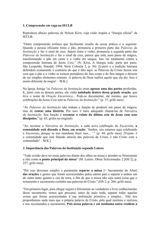 1. Compreensão em voga na IECLB

Reproduzo abaixo palavras de Nelson Kirst, cuja visão inspira a “liturgia oficial” da
IECLB:

“Outra compreensão errônea que facilmente resulta da nossa prática é a seguinte:
Quando a pessoa oficiante toma o pão, pronuncia a primeira parte das Palavras da
Instituição e faz o sinal da cruz, depois toma o vinho, pronuncia a segunda parte das
Palavras da Instituição e faz o sinal da cruz, parece que está, num passe de mágica,
transformando o pão em carne e o vinho em sangue. Isto vai totalmente contra a
compreensão luterana de Santa Ceia.” (N. Kirst, A liturgia toda: parte por parte,
São Leopoldo, Sinodal, 1994; Série Colméia 2, p. 36). [Lutero e a tradição luterana
defendem exatamente o contrário do que é dito aqui: as Palavras de Cristo fazem sim
com que o pão e o vinho se tornem portadores do Seu corpo e do Seu sangue e deixem
de ser simples elementos comuns. A palavra de Deus realiza aquilo que ela diz. Isso é
muito diferente da magia! – M.K.]

Na Igreja Antiga “as Palavras da Instituição eram apenas uma das partes proferidas.
E, junto com as demais partes, ela vinha aninhada dentro dessa grande oração, que
leva o nome de Oração Eucarística... Pode-se documentar, até mesmo, que houve
celebrações da Santa Ceia sem as Palavras da Instituição.” (p. 37; grifo meu).

“As Palavras da Instituição não tinham a função de produzir um passe de mágica,
mas de contar uma história. Por isso, é mais adequado chamá-las de Narrativa
da Instituição. Sua função é recontar o relato da última ceia de Jesus com seus
discípulos.” (p. 43; grifos no original).

“Ao recontar a Narrativa da Instituição, a cada nova celebração da Eucaristia, a
comunidade está dizendo a Deus, em oração: ‘Senhor, nós estamos aqui celebrando
a Eucaristia, porque tu nos mandaste fazer isso... ’.” (p. 44; grifo meu). [Vejam: é
a comunidade que está falando através das palavras de Cristo, e não Cristo com a
comunidade! – M.K.]

2. Importância das Palavras da Instituição segundo Lutero

“Todo cristão deve ter essas palavras diante dos olhos na missa e prender-se firmemente
a elas como o ponto principal da missa” (M. Lutero, Obras Selecionadas 2 [OS 2], p.
257; grifo meu).

“Por isso devemos simples e puramente separar a missa [= Sacramento do Altar]
das orações e gestos que foram acrescentados pelos santos pais e separar a ambos um
do outro tanto quanto o céu da terra, a fim de que a missa não seja outra coisa que o
testamento e sacramento contidos nas palavras de Cristo.” (OS 2, p. 266; grifo meu).

“Em primeiro lugar, para chegar segura e felizmente ao verdadeiro e livre conhecimento
desse sacramento, temos que procurar, antes de mais nada, separar todas aquelas
coisas que foram acrescentadas à sua instituição primitiva e simples... Não nos
proponhamos nada mais que a própria palavra de Cristo, pela qual instituiu e realizou
e nos recomendou o sacramento. Pois nessa palavra e em nenhuma outra residem a
 