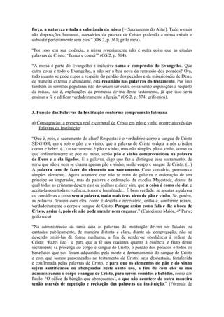 força, a natureza e toda a substância da missa [= Sacramento do Altar]. Tudo o mais
são disposições humanas, acessórios da palavra de Cristo, podendo a missa existir e
subsistir perfeitamente sem eles.” (OS 2, p. 361; grifo meu).

“Por isso, em sua essência, a missa propriamente não é outra coisa que as citadas
palavras de Cristo: ‘Tomai e comei’” (OS 2, p. 364).

“A missa é parte do Evangelho e inclusive suma e compêndio do Evangelho. Que
outra coisa é todo o Evangelho, a não ser a boa nova da remissão dos pecados? Ora,
tudo quanto se pode expor a respeito do perdão dos pecados e da misericórdia de Deus,
de maneira extensa e abundante, está resumido nas palavras do testamento. Por isso
também os sermões populares não deveriam ser outra coisa senão exposições a respeito
da missa, isto é, explicações da promessa divina desse testamento, já que isso seria
ensinar a fé e edificar verdadeiramente a Igreja.” (OS 2, p. 374; grifo meu).


3. Função das Palavras da Instituição conforme compreensão luterana

a) Consagração: a presença real e corporal de Cristo em pão e vinho ocorre através das
    Palavras da Instituição:

“Que é, pois, o sacramento do altar? Resposta: é o verdadeiro corpo e sangue de Cristo
SENHOR, em e sob o pão e o vinho, que a palavra de Cristo ordena a nós cristãos
comer e beber. (...) o sacramento é pão e vinho, mas não simples pão e vinho, como os
que ordinariamente se põe na mesa, senão pão e vinho compreendidos na palavra
de Deus e a ela ligados. É a palavra, digo que faz e distingue esse sacramento, de
sorte que não é nem se chama apenas pão e vinho, senão corpo e sangue de Cristo. (...)
A palavra tem de fazer do elemento um sacramento. Caso contrário, permanece
simples elemento. Agora acontece que não se trata de palavra e ordenação de um
príncipe ou imperador, mas da palavra e ordenação da excelsa Majestade, diante da
qual todas as criaturas devem cair de joelhos e dizer sim, que a coisa é como ele diz, e
aceita-la com toda reverência, temor e humildade... É bem verdade: se apartas a palavra
ou consideras a coisa sem a palavra, nada mais tens além de pão e vinho. Se, porém,
as palavras ficarem com eles, como é devido e necessário, então é, conforme rezam,
verdadeiramente o corpo e sangue de Cristo. Porque assim como fala e diz a boca de
Cristo, assim é, pois ele não pode mentir nem enganar.” (Catecismo Maior, 4ª Parte;
grifo meu)

“Na administração da santa ceia as palavras da instituição devem ser faladas ou
cantadas publicamente, de maneira distinta e clara, diante da congregação, não se
devendo omiti-las de forma nenhuma, a fim de render-se obediência à ordem de
Cristo: ‘Fazei isto’, e para que a fé dos ouvintes quanto à essência e fruto desse
sacramento (a presença do corpo e sangue de Cristo, o perdão dos pecados e todos os
benefícios que nos foram adquiridos pela morte e derramamento do sangue de Cristo
e com que somos presenteados no testamento de Cristo) seja despertada, fortalecida
e confirmada pelas palavras de Cristo, e para que os elementos do pão e do vinho
sejam santificados ou abençoados neste santo uso, a fim de com eles se nos
administrarem o corpo e sangue de Cristo, para serem comidos e bebidos, como diz
Paulo: ‘O cálice da bênção que abençoamos’, o que não acontece de outra maneira
senão através de repetição e recitação das palavras da instituição.” (Fórmula de
 