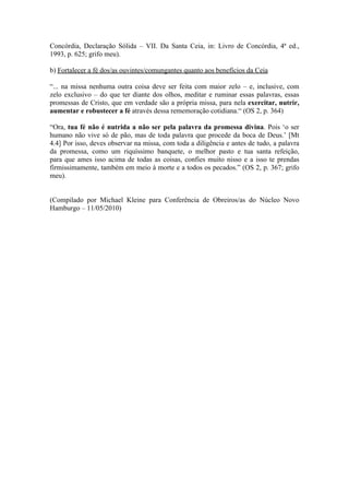 Concórdia, Declaração Sólida – VII. Da Santa Ceia, in: Livro de Concórdia, 4ª ed.,
1993, p. 625; grifo meu).

b) Fortalecer a fé dos/as ouvintes/comungantes quanto aos benefícios da Ceia

“... na missa nenhuma outra coisa deve ser feita com maior zelo – e, inclusive, com
zelo exclusivo – do que ter diante dos olhos, meditar e ruminar essas palavras, essas
promessas de Cristo, que em verdade são a própria missa, para nela exercitar, nutrir,
aumentar e robustecer a fé através dessa rememoração cotidiana.“ (OS 2, p. 364)

“Ora, tua fé não é nutrida a não ser pela palavra da promessa divina. Pois ‘o ser
humano não vive só de pão, mas de toda palavra que procede da boca de Deus.’ [Mt
4.4] Por isso, deves observar na missa, com toda a diligência e antes de tudo, a palavra
da promessa, como um riquíssimo banquete, o melhor pasto e tua santa refeição,
para que ames isso acima de todas as coisas, confies muito nisso e a isso te prendas
firmissimamente, também em meio à morte e a todos os pecados.” (OS 2, p. 367; grifo
meu).


(Compilado por Michael Kleine para Conferência de Obreiros/as do Núcleo Novo
Hamburgo – 11/05/2010)
 
