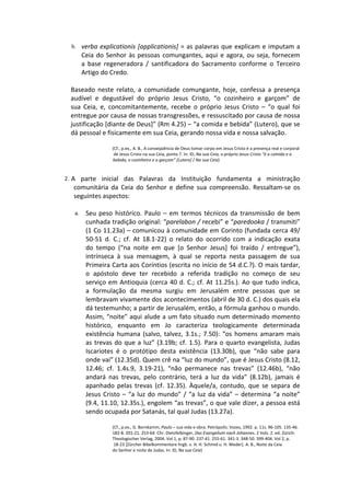 b. verba explicationis [applicationis] = as palavras que explicam e imputam a
        Ceia do Senhor às pessoas comungantes, aqui e agora, ou seja, fornecem
        a base regeneradora / santificadora do Sacramento conforme o Terceiro
        Artigo do Credo.

 Baseado neste relato, a comunidade comungante, hoje, confessa a presença
 audível e degustável do próprio Jesus Cristo, “o cozinheiro e garçom” de
 sua Ceia, e, concomitantemente, recebe o próprio Jesus Cristo – “o qual foi
 entregue por causa de nossas transgressões, e ressuscitado por causa de nossa
 justificação [diante de Deus]” (Rm 4.25) – “a comida e bebida” (Lutero), que se
 dá pessoal e fisicamente em sua Ceia, gerando nossa vida e nossa salvação.

                  (Cf., p.ex., A. B., A conseqüência de Deus tomar corpo em Jesus Cristo é a presença real e corporal
                   de Jesus Cristo na sua Ceia, ponto 7. In: ID, Na sua Ceia, o próprio Jesus Cristo “é a comida e a
                  bebida, o cozinheiro e o garçom” [Lutero] / Na sua Ceia)



2. A parte inicial das Palavras da Instituição fundamenta a ministração
  comunitária da Ceia do Senhor e define sua compreensão. Ressaltam-se os
  seguintes aspectos:

   a.    Seu peso histórico. Paulo – em termos técnicos da transmissão de bem
         cunhada tradição original: “parelabon / recebi” e “paredooka / transmiti”
         (1 Co 11.23a) – comunicou à comunidade em Corinto (fundada cerca 49/
         50-51 d. C.; cf. At 18.1-22) o relato do ocorrido com a indicação exata
         do tempo (“na noite em que [o Senhor Jesus] foi traído / entregue”),
         intrínseca à sua mensagem, à qual se reporta nesta passagem de sua
         Primeira Carta aos Coríntios (escrita no início de 54 d.C.?). O mais tardar,
         o apóstolo deve ter recebido a referida tradição no começo de seu
         serviço em Antioquia (cerca 40 d. C.; cf. At 11.25s.). Ao que tudo indica,
         a formulação da mesma surgiu em Jerusalém entre pessoas que se
         lembravam vivamente dos acontecimentos (abril de 30 d. C.) dos quais ela
         dá testemunho; a partir de Jerusalém, então, a fórmula ganhou o mundo.
         Assim, “noite” aqui alude a um fato situado num determinado momento
         histórico, enquanto em Jo caracteriza teologicamente determinada
         existência humana (salvo, talvez, 3.1s.; 7.50): “os homens amaram mais
         as trevas do que a luz” (3.19b; cf. 1.5). Para o quarto evangelista, Judas
         Iscariotes é o protótipo desta existência (13.30b), que “não sabe para
         onde vai” (12.35d). Quem crê na “luz do mundo”, que é Jesus Cristo (8.12,
         12.46; cf. 1.4s.9, 3.19-21), “não permanece nas trevas” (12.46b), “não
         andará nas trevas, pelo contrário, terá a luz da vida” (8.12b), jamais é
         apanhado pelas trevas (cf. 12.35). Àquele/a, contudo, que se separa de
         Jesus Cristo – “a luz do mundo” / “a luz da vida” – determina “a noite”
         (9.4, 11.10, 12.35s.), engolem “as trevas”, o que vale dizer, a pessoa está
         sendo ocupada por Satanás, tal qual Judas (13.27a).

                  (Cf., p.ex., G. Bornkamm, Paulo – sua vida e obra. Petrópolis: Vozes, 1992. p. 11s. 96-105. 135-46.
                  182-8. 201-21. 253-64. Chr. Dietzfelbinger, Das Evangelium nach Johannes. 2 Vols. 2. ed. Zürich:
                  Theologischer Verlag, 2004. Vol 1, p. 87-90. 237-41. 255-61. 341-3. 348-50. 399-404. Vol 2, p.
                   18-23 [Zürcher Bibelkommentare hrgb. v. H. H. Schmid u. H. Weder]. A. B., Noite da Ceia
                  do Senhor e noite de Judas. In: ID, Na sua Ceia)
 
