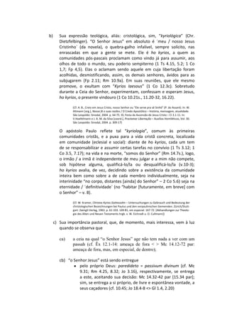 b)      Sua expressão teológica, aliás: cristológica, sim, “kyriológica” (Chr.
        Dietzfelbinger). “O Senhor Jesus” em absoluto é ´meu / nosso Jesus
        Cristinho` (da novela), o quebra-galho infalível, sempre solícito, nas
        enrascadas em que a gente se mete. Ele é ho kyrios, a quem as
        comunidades pós-pascais proclamam como vindo já para assumir, aos
        olhos de todo o mundo, seu poderio sempiterno (1 Ts 4.15, 5.2; 1 Co
        1,7; Fp 4,5). Elas o aclamam sendo aquele em cuja libertação foram
        acolhidas, desmistificando, assim, os demais senhores, ávidos para as
        subjugarem (Fp 2.11; Rm 10.9a). Em suas reuniões, que ele mesmo
        promove, o exultam com “Kyrios Iaesous” (1 Co 12.3c). Sobretudo
        durante a Ceia do Senhor, experimentam, confessam e esperam Jesus,
        ho kyrios, o presente vindouro (1 Co 10.21s., 11.20-32, 16.22).

               (Cf. A. B., Creio em Jesus Cristo, nosso Senhor ou “Ele serve pra sê Sinhô” (P. do Assaré). In: W.
               Altmann [org.], Nossa fé e suas razões / O Credo Apostólico – história, mensagem, atualidade.
               São Leopoldo: Sinodal, 2004. p. 64-75. ID, Festa da Ascensão de Jesus Cristo – Cl 3.1-11. In:
               V.Hoefelmann e J. A. M. da Silva [coord.], Proclamar Libertação – Auxílios Homiléticos, Vol. 30.
               São Leopoldo: Sinodal, 2004. p. 309-17)

        O apóstolo Paulo reflete tal “kyriologia”, comum às primeiras
        comunidades cristãs, e a puxa para a vida cristã concreta, localizada
        em comunidade (eclesial e social): diante de ho kyrios, cada um tem
        de se responsabilizar e assumir certas tarefas no convívio (1 Ts 3.12; 1
        Co 3.5, 7.17); na vida e na morte, “somos do Senhor” (Rm 14.7s.), logo,
        o irmão / a irmã é independente de meu julgar e a mim não compete,
        sob hipótese alguma, qualificá-lo/la ou desqualificá-lo/la (v.10-3);
        ho kyrios avalia, de vez, decidindo sobre a existência da comunidade
        inteira bem como sobre a de cada membro individualmente, seja na
        interinidade “no corpo, distantes [ainda] do Senhor” – 2 Co 5.6) seja na
        eternidade / ´definitividade` (no “habitar [futuramente, em breve] com
        o Senhor” – v. 8).

               (Cf. W. Kramer, Christos Kyrios Gottessohn – Untersuchungen zu Gebrauch und Bedeutung der
               christologischen Bezeichnungen bei Paulus und den vorpaulinischen Gemeinden. Zürich/Stutt-
               gart: Zwingli-Verlag, 1963. p. 61-103. 149-81, em especial: 167-72. [Abhandlungen zur Theolo-
               gie des Alten und Neuen Testaments hrgb. v. W. Eichrodt u. O. Cullmann])

     c) Sua importância pastoral, que, de momento, mais interessa, vem à luz
        quando se observa que

        ca)    a ceia na qual “o Senhor Jesus” age não tem nada a ver com um
               passah (cf. Êx 12.1-14: ameaça de fora < > Mc 14.12-72 par:
               ameaça de fora, mas, em especial, de dentro);

        cb) “o Senhor Jesus” está sendo entregue
               ● pelo próprio Deus: paredideto = passivum divinum (cf. Mc
                  9.31; Rm 4.25, 8.32; Jo 3.16), respectivamente, se entrega
                  a este, aceitando sua decisão: Mc 14.32-42 par [15.34 par];
                  sim, se entrega a si próprio, de livre e espontânea vontade, a
                  seus caçadores (cf. 10.45; Jo 18.4-8 <> Gl 1.4, 2.20)
 