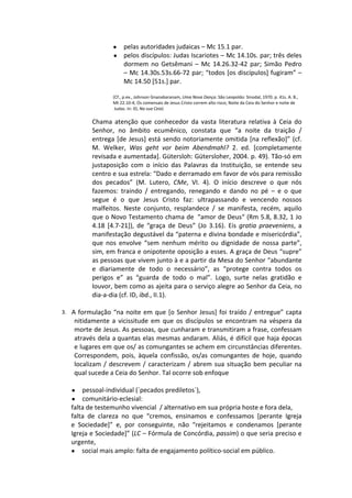 ●    pelas autoridades judaicas – Mc 15.1 par.
                 ●    pelos discípulos: Judas Iscariotes – Mc 14.10s. par; três deles
                      dormem no Getsêmani – Mc 14.26.32-42 par; Simão Pedro
                      – Mc 14.30s.53s.66-72 par; “todos [os discípulos] fugiram” –
                      Mc 14.50 [51s.] par.

                 (Cf., p.ex., Johnson Gnanabaranam, Uma Nova Dança. São Leopoldo: Sinodal, 1970. p. 41s. A. B.,
                 Mt 22.10-4; Os comensais de Jesus Cristo correm alto risco; Noite da Ceia do Senhor e noite de
                  Judas. In: ID, Na sua Ceia)

          Chama atenção que conhecedor da vasta literatura relativa à Ceia do
          Senhor, no âmbito ecumênico, constata que “a noite da traição /
          entrega [de Jesus] está sendo notoriamente omitida [na reflexão]” (cf.
          M. Welker, Was geht vor beim Abendmahl? 2. ed. [completamente
          revisada e aumentada]. Gütersloh: Gütersloher, 2004. p. 49). Tão-só em
          justaposição com o início das Palavras da Instituição, se entende seu
          centro e sua estrela: “Dado e derramado em favor de vós para remissão
          dos pecados” (M. Lutero, CMe, VI. 4). O início descreve o que nós
          fazemos: traindo / entregando, renegando e dando no pé – e o que
          segue é o que Jesus Cristo faz: ultrapassando e vencendo nossos
          malfeitos. Neste conjunto, resplandece / se manifesta, recém, aquilo
          que o Novo Testamento chama de “amor de Deus“ (Rm 5.8, 8.32, 1 Jo
          4.18 [4.7-21]), de “graça de Deus” (Jo 3.16). Eis gratia praeveniens, a
          manifestação degustável da “paterna e divina bondade e misericórdia”,
          que nos envolve “sem nenhum mérito ou dignidade de nossa parte”,
          sim, em franca e onipotente oposição a esses. A graça de Deus “supre”
          as pessoas que vivem junto à e a partir da Mesa do Senhor “abundante
          e diariamente de todo o necessário”, as “protege contra todos os
          perigos e” as “guarda de todo o mal”. Logo, surte nelas gratidão e
          louvor, bem como as ajeita para o serviço alegre ao Senhor da Ceia, no
          dia-a-dia (cf. ID, ibd., II.1).

3. A formulação “na noite em que [o Senhor Jesus] foi traído / entregue” capta
    nitidamente a vicissitude em que os discípulos se encontram na véspera da
    morte de Jesus. As pessoas, que cunharam e transmitiram a frase, confessam
    através dela a quantas elas mesmas andaram. Aliás, é difícil que haja épocas
    e lugares em que os/ as comungantes se achem em circunstâncias diferentes.
    Correspondem, pois, àquela confissão, os/as comungantes de hoje, quando
    localizam / descrevem / caracterizam / abrem sua situação bem peculiar na
    qual sucede a Ceia do Senhor. Tal ocorre sob enfoque

   ●   pessoal-individual (´pecados prediletos`),
   ●   comunitário-eclesial:
   falta de testemunho vivencial / alternativo em sua própria hoste e fora dela,
   falta de clareza no que “cremos, ensinamos e confessamos [perante Igreja
   e Sociedade]” e, por conseguinte, não “rejeitamos e condenamos [perante
   Igreja e Sociedade]” (LC – Fórmula de Concórdia, passim) o que seria preciso e
   urgente,
   ● social mais amplo: falta de engajamento político-social em público.
 