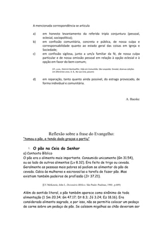 A mencionada correspondência se articula

        a)    em honesto levantamento da referida tripla conjuntura (pessoal,
              eclesial, sociopolítica);
        b)    em confissão comunitária, concreta e pública, de nossa culpa e
              corresponsabilidade quanto ao estado geral das coisas em Igreja e
              Sociedade;
        c)    em confissão sigilosa, junto a um/a familiar da fé, de nossa culpa
              particular e de nossa omissão pessoal em relação à opção eclesial e à
              opção em favor do bem-comum;

                       (Cf., p.ex., Dietrich Bonhoeffer, Vida em Comunhão. São Leopoldo: Sinodal, diversas edições
                       em diferentes anos. A. B., Na sua Ceia, passim)


        d)    em reparação, tanto quanto ainda possível, do estrago provocado, de
              forma individual e comunitária.



                                                                                                         A. Baeske




                   Reflexão sobre a frase do Evangelho:
“tomou o pão, e tendo dado graças o partiu”

   1.   O pão na Ceia do Senhor
a) Contexto Bíblico
O pão era o alimento mais importante. Consumido unicamente (Gn 31.54),
ou ao lado de outros alimentos (Lv 8.32). Era feito de trigo ou cevada.
Geralmente as pessoas mais pobres só podiam se alimentar do pão de
cevada. Cabia às mulheres e escravos/as a tarefa de fazer pão. Mas
existiam também padeiros de profissão (Jr 37.21).

              (Cf. McKenzie, John L. Dicionário Bíblico. São Paulo: Paulinas, 1984 , p.689)


Além do sentido literal, o pão também aparece como sinônimo de toda
alimentação (1 Sm 20.34; Gn 47.17; Dt 8.3; Jó 3.24; Ez 18.16). Era
considerado alimento sagrado, e por isso, não se permitia colocar um pedaço
de carne sobre um pedaço de pão. Se caíssem migalhas ao chão deveriam ser
 