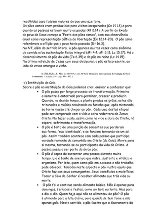 recolhidas caso fossem maiores do que uma azeitona.
Os pães asmos eram produzidos para visitas inesperadas (Gn 19.13) e para
quando as pessoas estavam muito ocupadas (Rt 2.14). A partir do êxodo
do povo de Deus começa a “Festa dos pães asmos”, com sua observância
anual como representação cúltica da libertação (Ex 12.14-20). O pão asmo
relembrava a aflição que o povo havia passado (Dt 16.3).
No NT, além do sentido literal, o pão aparece muitas vezes como sinônimo
de comida e/ou sustentação física integral (Mt 4.4; Mt 6.11; Lc 15.17). Há o
desenvolvimento do pão da vida (Jo 6.35) e do pão no reino (Lc 14.15).
Na última refeição de Jesus com seus discípulos, o pão está presente, ao
lado de ervas amargas e vinho.

               (Cf.MERKEL, F. Pão. In: BROWN, Colin. O Novo Dicionário Internacional de Teologia do Novo
      Testamento. 1ª. Edição, 1981, pgs. 444- 445.)


b) Instituição da Ceia
Sobre o pão na instituição da Ceia podemos crer, ensinar e confessar que:
         ● O pão passa por longo processo de transformação. Primeiro
             a semente é enterrada para germinar, crescer e produzir.
             Quando, no devido tempo, a planta produz os grãos, estes são
             triturados e moídos resultando na farinha que, após misturada,
             se torna massa até chegar ao pão. Cada uma destas etapas
             pode ser comparada com a vida e obra redentora de Jesus
             Cristo. No fazer o pão, assim como na vida e obra de Cristo, há
             espera, sofrimento e transformação.
         ● O pão é feito de uma porção de sementes que perderam
             sua forma, ‘sua identidade’, e se fundem tornando-se um só
             pão. Assim também acontece com cada pessoa que participa
             verdadeiramente da comunhão em Cristo (da Ceia). Morre para
             si mesma, tornando-se co-participante da vida de Cristo. A
             pessoa passa a ser parte do único pão.
         ● O pão é capaz de sustentar uma pessoa durante muito
             tempo. Ele é fonte de energia que nutre, sustenta e vitaliza o
             organismo. Por isto, quem come pão em excesso e não trabalha,
             pode adoecer. Também neste aspecto o pão ilustra aquilo que
             Cristo faz aos seus comungantes. Seus benefícios e malefícios.
             Tomar a Ceia do Senhor é receber alimento que trás vida ou
             morte.
         ●    O pão foi e continua sendo alimento básico. Não é apenas para
             domingos, feriados e festas, como um bolo ou torta. Mas para
             o dia-a-dia. Quem hoje aqui não se alimentou de pão? O pão
             é alimento para a luta diária, para quando se tem fome e não
             apenas gula. Neste sentido, o pão ilustra que o Sacramento do
 