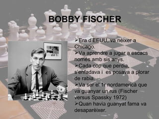 BOBBY FISCHER Era d’EEUU, va néixer a Chicago. Va aprendre a jugar a escacs només amb sis anys. Cada cop que perdia, s’enfadava i  es posava a plorar de rabia. Va ser el 1r nordamericà que va guanyar un rus (Fischer versus Spassky 1972) Quan havia guanyat fama va desaparèixer. 