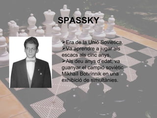 SPASSKY Era de la Unió Soviètica.  Va aprendre a jugar als escacs als cinc anys. Als deu anys d’edat, va guanyar el campió soviètic Mikhaïl Botvínnik en una exhibició de simultànies. 