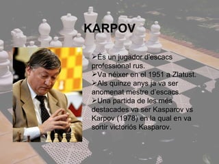 KARPOV És un jugador d'escacs professional rus. Va néixer en el 1951 a Zlatust.  Als quinze anys ja va ser anomenat mestre d’escacs. Una partida de les més destacades va ser Kasparov vs Karpov (1978) en la qual en va sortir victoriós Kasparov. 