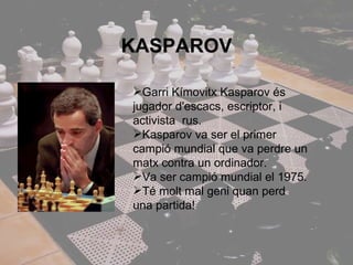KASPAROV Garri Kímovitx Kasparov és jugador d'escacs, escriptor, i activista  rus. Kasparov va ser el primer campió mundial que va perdre un matx contra un ordinador. Va ser campió mundial el 1975. Té molt mal geni quan perd una partida! 