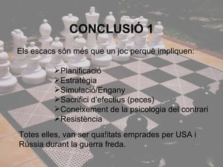 CONCLUSlÓ 1 Els escacs són més que un joc perquè impliquen: Planificació  Estratègia Simulació/Engany Sacrifici d’efectius (peces) Coneixement de la psicologia del contrari Resistència Totes elles, van ser qualitats emprades per USA i Rússia durant la guerra freda. 