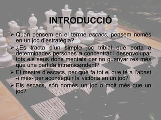 INTRODUCCIÓ Quan pensem en el terme  escacs , pensem només en un joc d’estratègia?  ¿Es tracta d’un simple joc tribial que porta a determinades persones a concentrar i desenvolupar tots els seus dons mentals per no guanyar res més que una partida intranscendent? El mestre d’escacs, per què fa tot el que té a l’abast -i més- per aconseguir la victòria en un joc? Els escacs, són només un joc o molt més que un joc? 