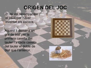 ORiGEN DEL JOC El rei vol recompensar el jove, per haver inventat els escacs. Aquest li demana un gra de blat per la primera casella del tauler i a cada casella del tauler el doble de blat que l’anterior. 