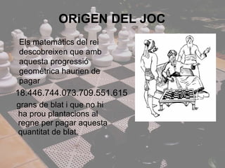 grans de blat i que no hi ha prou plantacions al regne per pagar aquesta quantitat de blat.  ORiGEN DEL JOC Els matemàtics del rei descobreixen que amb aquesta progressió geomètrica haurien de pagar 18.446.744.073.709.551.615 