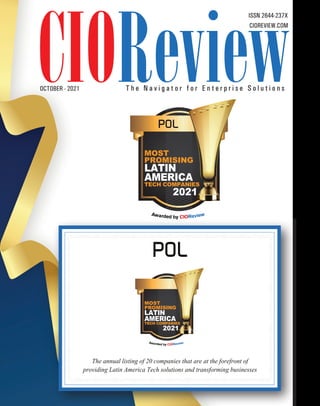 CIOREVIEW.COM
OCTOBER - 2021
ISSN 2644-237X
T h e N a v i g a t o r f o r E n t e r p r i s e S o l u t i o n s
POL
The annual listing of 20 companies that are at the forefront of
providing Latin America Tech solutions and transforming businesses
TECH COMPANIES
MOST
PROMISING
2021
LATIN
AMERICA
TECH COMPANIES
MOST
PROMISING
2021
LATIN
AMERICA
POL
 