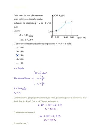 Diego Arley

Dois mols de um gás monoatô-
mico sofrem as transformações
indicadas no diagrama p · V ao
lado.
Dados:




O calor trocado (em quilocaloria) no processo              vale:
     a) 20,0
     b) 24,0
     c) 25,0
     d) 90,0
     e) 100

𝑛     2 𝑚𝑜𝑙𝑠
                                  3
                        ∆𝑈           𝑛𝑅∆𝑇
                                  2
                                    3
𝐺á𝑠 𝑚𝑜𝑛𝑜𝑎𝑡ô𝑚𝑖𝑐𝑜              𝑐𝑉       𝑅
                                    2
                                    5
                             𝑐𝑝       𝑅
                                    2
              𝐽
𝑅            𝑚𝑜𝑙 𝐾

𝑝𝐵      𝑝𝐶

Considerando o gás proposto como um gás ideal, podemos aplicar a equação de esta-
do de Van der Waals (              ) para a situação A:
                              2                     2


O mesmo fazemos com B:
                                                2


E também com C:
 