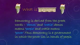 Democracy is derived from the greek
words – ‘demos’ and ‘cratia’.demos
means ‘people’ and cratia means
‘power’.Thus democracy is a government
in which the power lies in hands of people.
What is
 