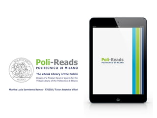 The eBook Library of the Polimi
Design of a Product Service System for the
Virtual Library of the Politecnico di Milano

Martha	
  Lucia	
  Sarmiento	
  Ramos	
  -­‐	
  770258	
  /	
  Tutor:	
  Beatrice	
  Villari

 