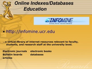 Online Indexes/Databases Education http://infomine.ucr.edu … a virtual library of internet resources relevant to faculty, students, and research staff at the university level. Electronic journals electronic books Bulletin boards databases articles 