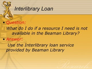 Interlibrary Loan Question:  What do I do if a resource I need is not  available in the Beaman Library? Answer:   Use the Interlibrary loan service  provided by Beaman Library 