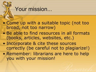 Your mission... Come up with a suitable topic (not too broad, not too narrow) Be able to find resources in all formats (books, articles, websites, etc.) Incorporate & cite these sources correctly (be careful not to plagiarize!) Remember: librarians are here to help you with your mission! 