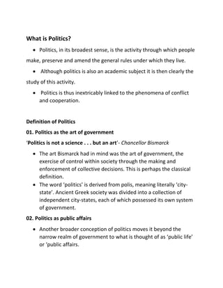 What is Politics?
 Politics, in its broadest sense, is the activity through which people
make, preserve and amend the general rules under which they live.
 Although politics is also an academic subject it is then clearly the
study of this activity.
 Politics is thus inextricably linked to the phenomena of conflict
and cooperation.
Definition of Politics
01. Politics as the art of government
‘Politics is not a science . . . but an art’- Chancellor Bismarck
 The art Bismarck had in mind was the art of government, the
exercise of control within society through the making and
enforcement of collective decisions. This is perhaps the classical
definition.
 The word ‘politics’ is derived from polis, meaning literally ‘city-
state’. Ancient Greek society was divided into a collection of
independent city-states, each of which possessed its own system
of government.
02. Politics as public affairs
 Another broader conception of politics moves it beyond the
narrow realm of government to what is thought of as ‘public life’
or ‘public affairs.
 