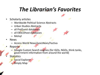 The Librarian’s Favorites
• Scholarly articles
– Worldwide Political Science Abstracts
– Urban Studies Abstracts
– all ProQuest databases
– all EBSCOhost databases
– Melvyl
• News
– Access World News/LexisNexis/Factiva
• Reports
– Google Custom Search engines (for IGOs, NGOs, think tanks,
government information from around the world)
• Statistics
– Social Explorer
– Simply Map
 