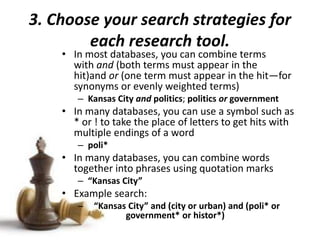 3. Choose your search strategies for
each research tool.
• In most databases, you can combine terms
with and (both terms must appear in the
hit)and or (one term must appear in the hit—for
synonyms or evenly weighted terms)
– Kansas City and politics; politics or government
• In many databases, you can use a symbol such as
* or ! to take the place of letters to get hits with
multiple endings of a word
– poli*
• In many databases, you can combine words
together into phrases using quotation marks
– “Kansas City”
• Example search:
– “Kansas City” and (city or urban) and (poli* or
government* or histor*)
 