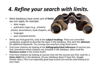 4. Refine your search with limits.
• Most databases have some sort of limits
you can apply, for example:
– date ranges
– publication types (e.g., scholarly
articles, dissertations, book chapters, etc.)
– languages
– peer reviewed articles
• When you find good hits, look at the subject headings. These are controlled
vocabulary assigned to describe the topic in the database. Also skim the abstracts
for additional keywords. Try running new searches using those terms.
• Find more citations by looking at the bibliography/cited references of sources you
find. Sometimes these citations are included in the database. (Also read the
literature review in the article itself.)
• Find more citations by looking at sources that cite the sources you find. Look for a
times cited link in the database. (If your database doesn’t have this, Google
Scholar does.) This is an especially good way to find core articles (and theory!) on
your topic.
 