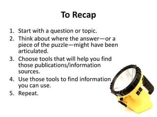 To Recap
1. Start with a question or topic.
2. Think about where the answer—or a
piece of the puzzle—might have been
articulated.
3. Choose tools that will help you find
those publications/information
sources.
4. Use those tools to find information
you can use.
5. Repeat.
 