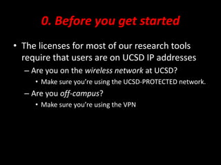 0. Before you get started
• The licenses for most of our research tools
require that users are on UCSD IP addresses
– Are you on the wireless network at UCSD?
• Make sure you’re using the UCSD-PROTECTED network.
– Are you off-campus?
• Make sure you’re using the VPN
 