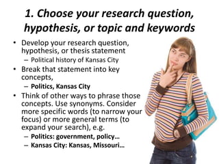 1. Choose your research question,
hypothesis, or topic and keywords
• Develop your research question,
hypothesis, or thesis statement
– Political history of Kansas City
• Break that statement into key
concepts,
– Politics, Kansas City
• Think of other ways to phrase those
concepts. Use synonyms. Consider
more specific words (to narrow your
focus) or more general terms (to
expand your search), e.g.
– Politics: government, policy…
– Kansas City: Kansas, Missouri…
 