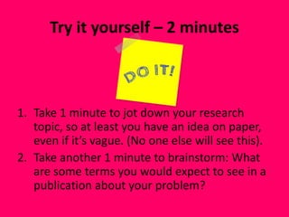 Try it yourself – 2 minutes
1. Take 1 minute to jot down your research
topic, so at least you have an idea on paper,
even if it’s vague. (No one else will see this).
2. Take another 1 minute to brainstorm: What
are some terms you would expect to see in a
publication about your problem?
 