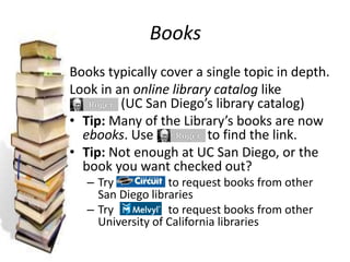 Books
Books typically cover a single topic in depth.
Look in an online library catalog like
(UC San Diego’s library catalog)
• Tip: Many of the Library’s books are now
ebooks. Use to find the link.
• Tip: Not enough at UC San Diego, or the
book you want checked out?
– Try to request books from other
San Diego libraries
– Try to request books from other
University of California libraries
 