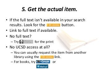 5. Get the actual item.
• If the full text isn’t available in your search
results. Look for the button.
• Link to full text if available.
• No full text?
– Try for the print
• No UCSD access at all?
– You can usually request the item from another
library using the link.
– For books, try or
 