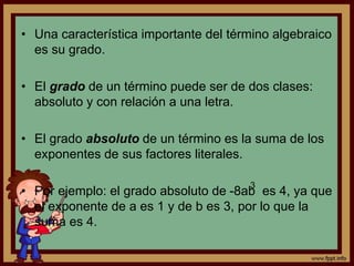 • Una característica importante del término algebraico
es su grado.
• El grado de un término puede ser de dos clases:
absoluto y con relación a una letra.
• El grado absoluto de un término es la suma de los
exponentes de sus factores literales.
• Por ejemplo: el grado absoluto de -8ab es 4, ya que
el exponente de a es 1 y de b es 3, por lo que la
suma es 4.
3
 