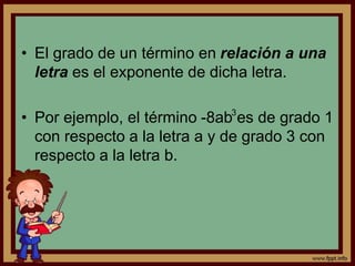• El grado de un término en relación a una
letra es el exponente de dicha letra.
• Por ejemplo, el término -8ab es de grado 1
con respecto a la letra a y de grado 3 con
respecto a la letra b.
3
 