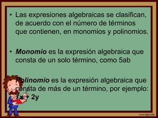 • Las expresiones algebraicas se clasifican,
de acuerdo con el número de términos
que contienen, en monomios y polinomios.
• Monomio es la expresión algebraica que
consta de un solo término, como 5ab
• Polinomio es la expresión algebraica que
consta de más de un término, por ejemplo:
7x + 2y
 