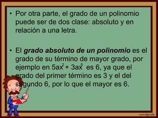 • Por otra parte, el grado de un polinomio
puede ser de dos clase: absoluto y en
relación a una letra.
• El grado absoluto de un polinomio es el
grado de su término de mayor grado, por
ejemplo en 5ax + 3ax es 6, ya que el
grado del primer término es 3 y el del
segundo 6, por lo que el mayor es 6.
2 5
 